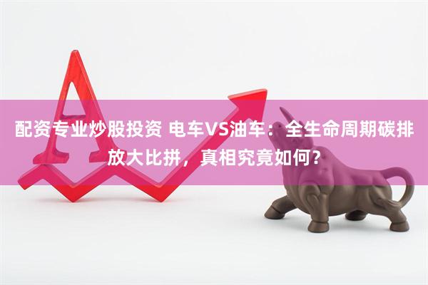 配资专业炒股投资 电车VS油车：全生命周期碳排放大比拼，真相究竟如何？