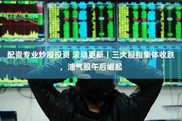配资专业炒股投资 滚动更新丨三大股指集体收跌，油气股午后崛起