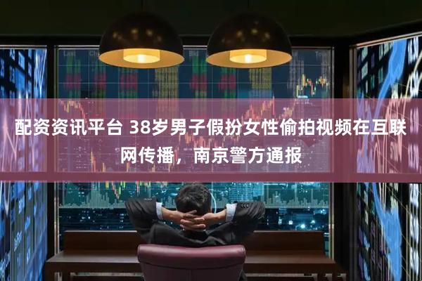 配资资讯平台 38岁男子假扮女性偷拍视频在互联网传播，南京警方通报