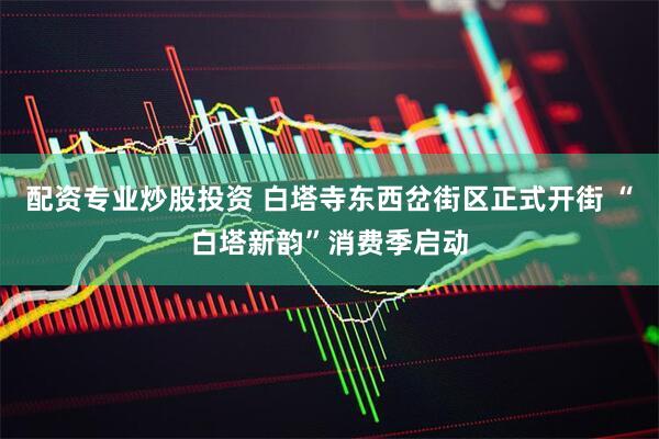 配资专业炒股投资 白塔寺东西岔街区正式开街 “白塔新韵”消费季启动