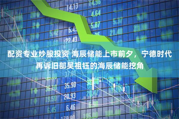 配资专业炒股投资 海辰储能上市前夕，宁德时代再诉旧部吴祖钰的海辰储能挖角