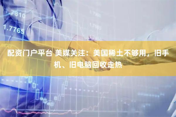 配资门户平台 美媒关注：美国稀土不够用，旧手机、旧电脑回收走热