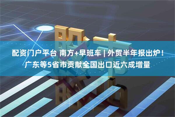配资门户平台 南方+早班车 | 外贸半年报出炉！广东等5省市贡献全国出口近六成增量