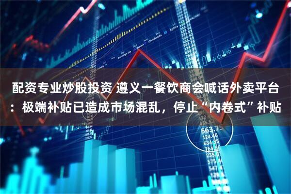 配资专业炒股投资 遵义一餐饮商会喊话外卖平台：极端补贴已造成市场混乱，停止“内卷式”补贴