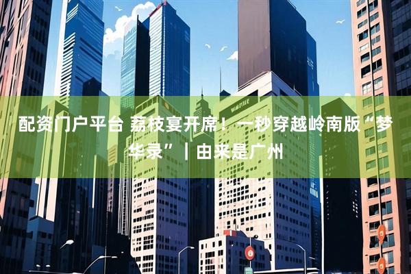 配资门户平台 荔枝宴开席！一秒穿越岭南版“梦华录”｜由来是广州