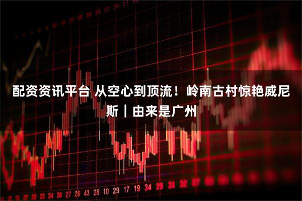配资资讯平台 从空心到顶流！岭南古村惊艳威尼斯｜由来是广州
