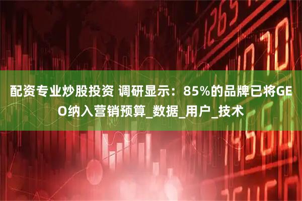 配资专业炒股投资 调研显示：85%的品牌已将GEO纳入营销预算_数据_用户_技术