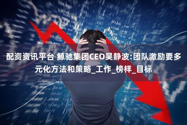 配资资讯平台 鲸驰集团CEO吴静波:团队激励要多元化方法和策略_工作_榜样_目标