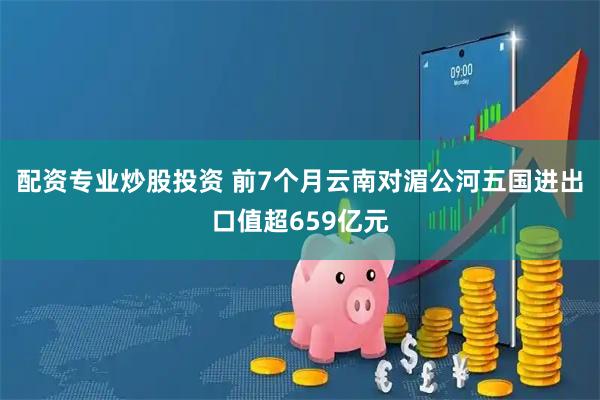 配资专业炒股投资 前7个月云南对湄公河五国进出口值超659亿元