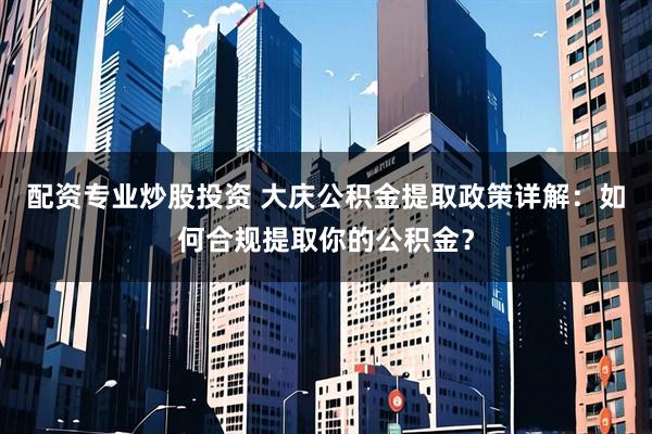 配资专业炒股投资 大庆公积金提取政策详解：如何合规提取你的公积金？