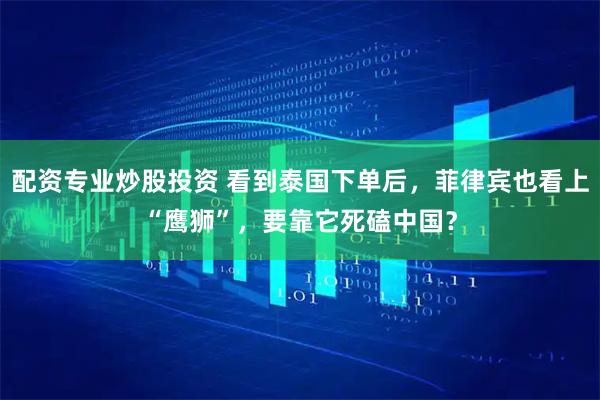 配资专业炒股投资 看到泰国下单后，菲律宾也看上“鹰狮”，要靠它死磕中国？