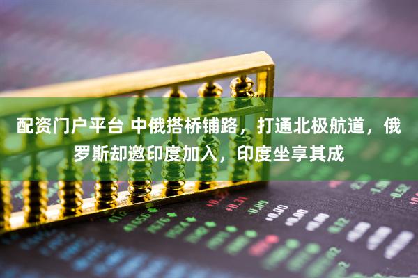 配资门户平台 中俄搭桥铺路，打通北极航道，俄罗斯却邀印度加入，印度坐享其成