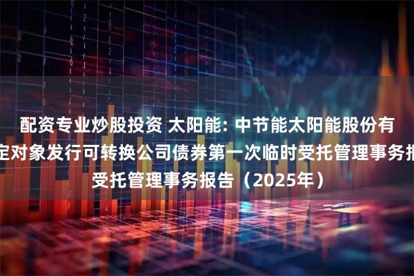 配资专业炒股投资 太阳能: 中节能太阳能股份有限公司向不特定对象发行可转换公司债券第一次临时受托管理事务报告（2025年）