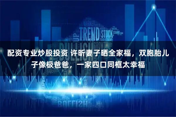 配资专业炒股投资 许昕妻子晒全家福，双胞胎儿子像极爸爸，一家四口同框太幸福