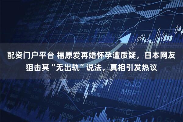 配资门户平台 福原爱再婚怀孕遭质疑，日本网友狙击其“无出轨”说法，真相引发热议