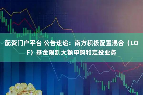 配资门户平台 公告速递：南方积极配置混合（LOF）基金限制大额申购和定投业务