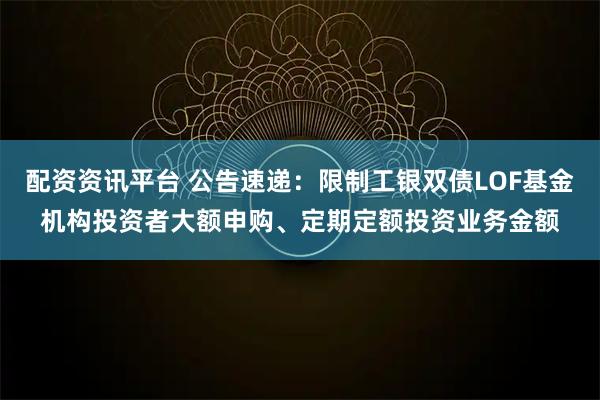 配资资讯平台 公告速递：限制工银双债LOF基金机构投资者大额申购、定期定额投资业务金额